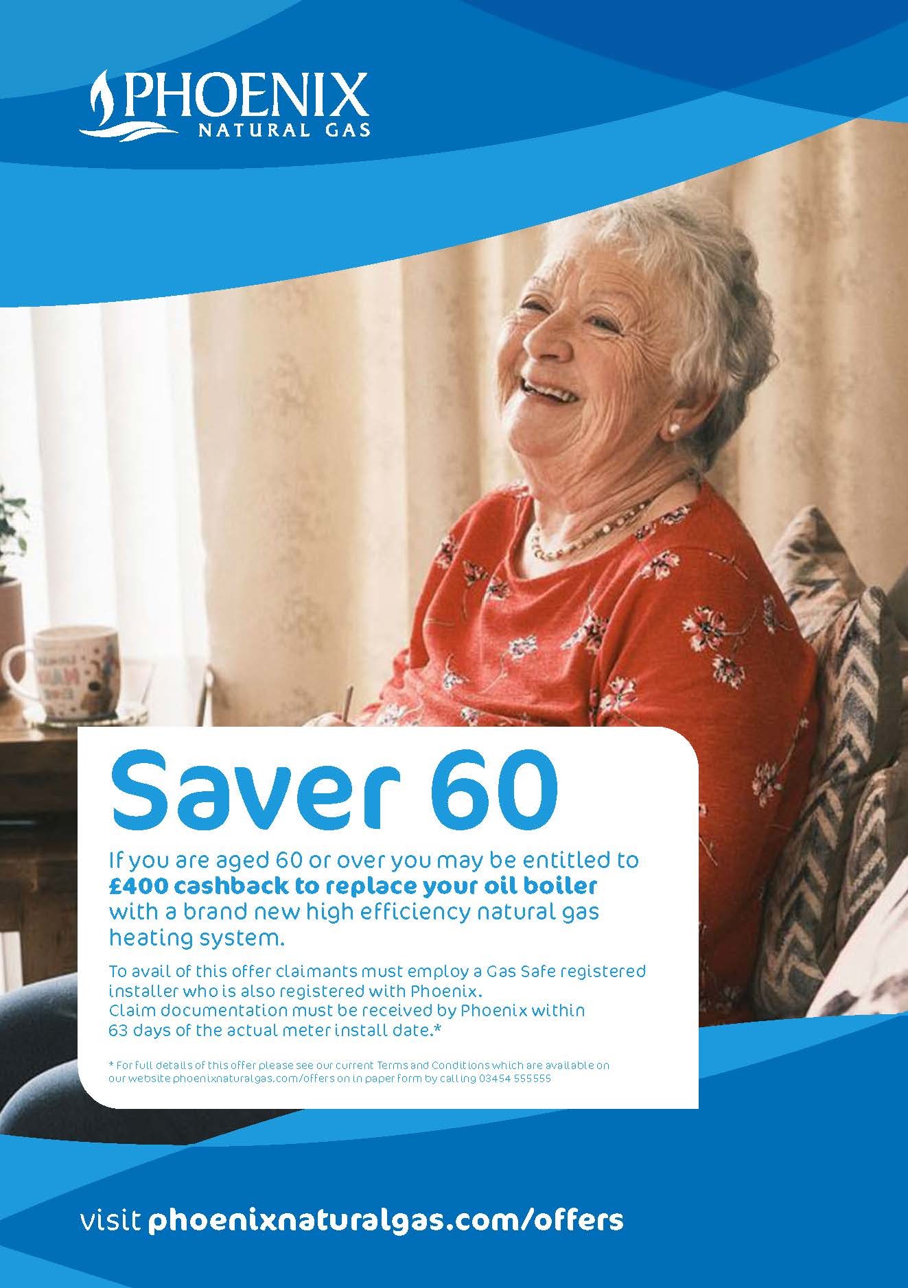 Saver 60, if you are aged 60 or over you may be entitled to £400 cashback to replace your oil boiler with a brand new high efficiency Natural Gas heating system.